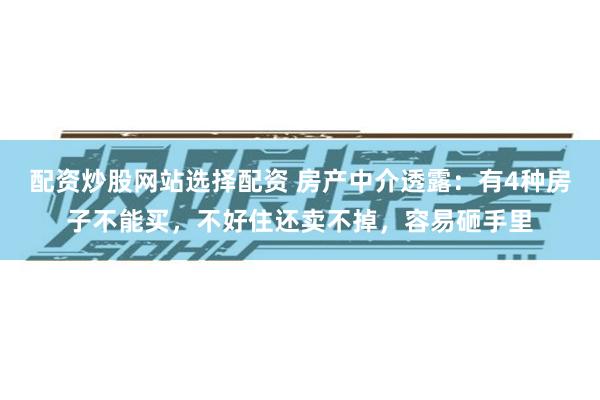 配资炒股网站选择配资 房产中介透露：有4种房子不能买，不好住还卖不掉，容易砸手里