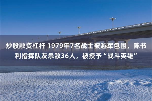 炒股融资杠杆 1979年7名战士被越军包围，陈书利指挥队友杀敌36人，被授予“战斗英雄”