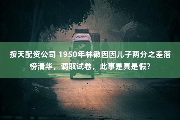 按天配资公司 1950年林徽因因儿子两分之差落榜清华，调取试卷，此事是真是假？