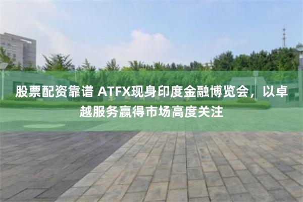 股票配资靠谱 ATFX现身印度金融博览会，以卓越服务赢得市场高度关注