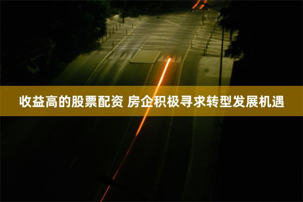 收益高的股票配资 房企积极寻求转型发展机遇