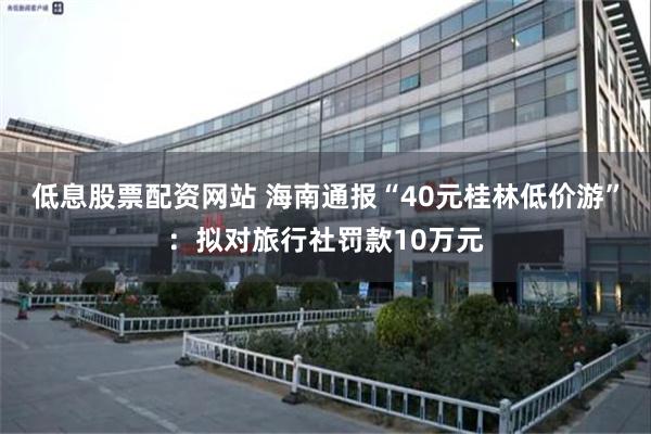 低息股票配资网站 海南通报“40元桂林低价游”：拟对旅行社罚款10万元