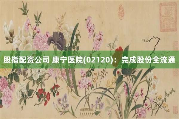 股指配资公司 康宁医院(02120)：完成股份全流通