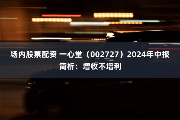 场内股票配资 一心堂（002727）2024年中报简析：增收不增利