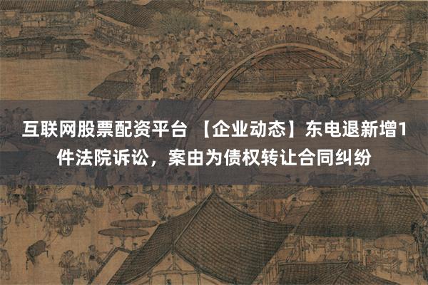 互联网股票配资平台 【企业动态】东电退新增1件法院诉讼，案由为债权转让合同纠纷