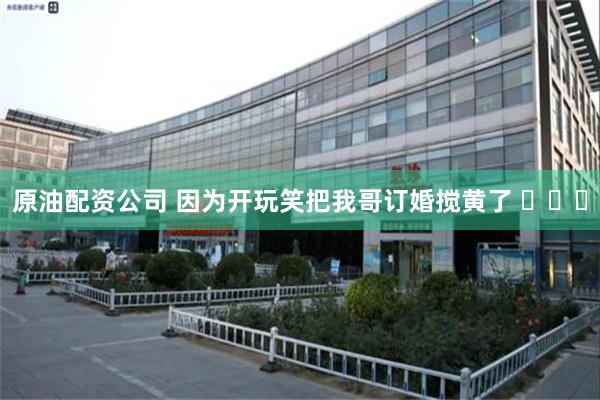 原油配资公司 因为开玩笑把我哥订婚搅黄了 ​​​