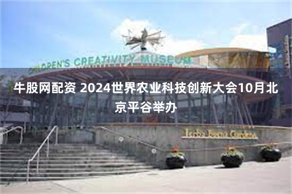 牛股网配资 2024世界农业科技创新大会10月北京平谷举办