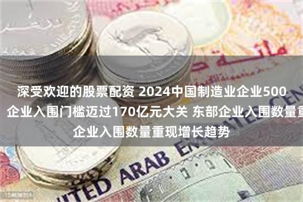 深受欢迎的股票配资 2024中国制造业企业500强榜单发布：企业入围门槛迈过170亿元大关 东部企业入围数量重现增长趋势