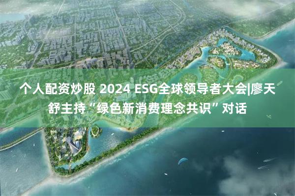 个人配资炒股 2024 ESG全球领导者大会|廖天舒主持“绿色新消费理念共识”对话