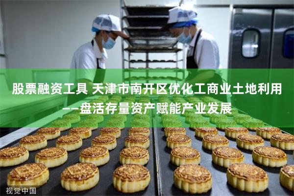 股票融资工具 天津市南开区优化工商业土地利用——盘活存量资产赋能产业发展