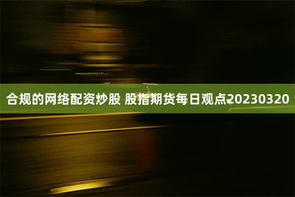 合规的网络配资炒股 股指期货每日观点20230320