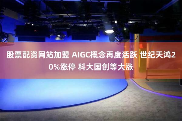 股票配资网站加盟 AIGC概念再度活跃 世纪天鸿20%涨停 科大国创等大涨