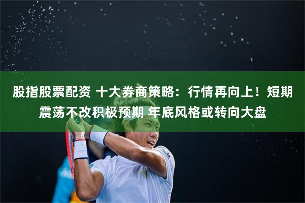 股指股票配资 十大券商策略：行情再向上！短期震荡不改积极预期 年底风格或转向大盘