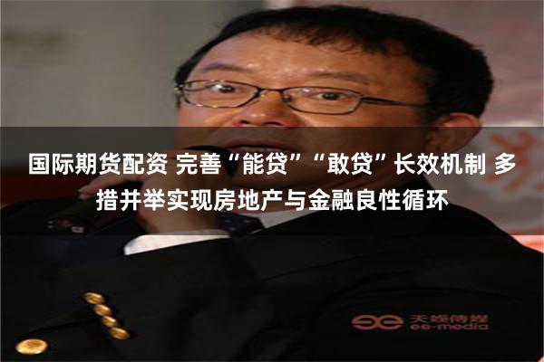 国际期货配资 完善“能贷”“敢贷”长效机制 多措并举实现房地产与金融良性循环