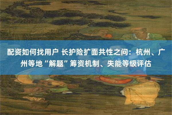 配资如何找用户 长护险扩面共性之问：杭州、广州等地“解题”筹资机制、失能等级评估