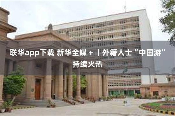 联华app下载 新华全媒＋丨外籍人士“中国游”持续火热