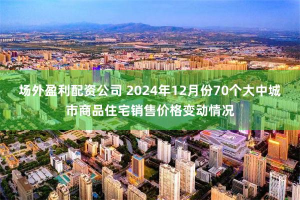 场外盈利配资公司 2024年12月份70个大中城市商品住宅销售价格变动情况