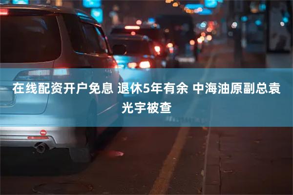 在线配资开户免息 退休5年有余 中海油原副总袁光宇被查