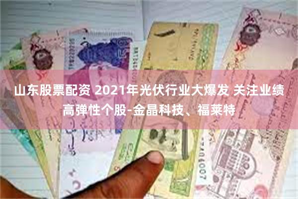 山东股票配资 2021年光伏行业大爆发 关注业绩高弹性个股-金晶科技、福莱特